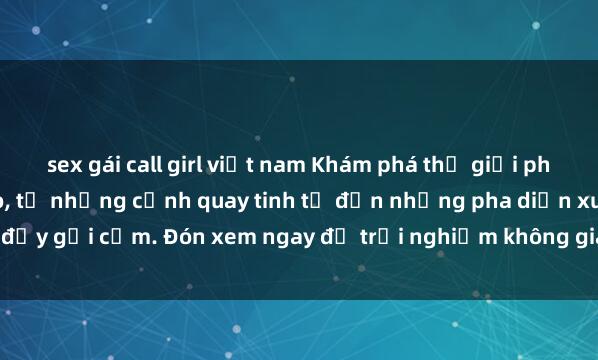 sex gái call girl việt nam Khám phá thế giới phim sex châu Âu đỉnh cao, từ những cảnh quay tinh tế đến những pha diễn xuất đầy gợi cảm. Đón xem ngay để trải nghiệm không gian lãng mạn và bốn phương ho