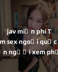 jav miễn phí Top phim sex ngoại quốc khiến người xem phải cởi áo khoe hàng và tỏ ra sóng gió với tình tiết hấp dẫn không thể rời mắt