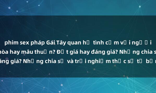 phim sex pháp Gái Tây quan hệ tình cảm với người Việt: Sự kết hợp hài hòa hay mâu thuẫn? Đắt giá hay đáng giá? Những chia sẻ và trải nghiệm thực sự từ bản thân.