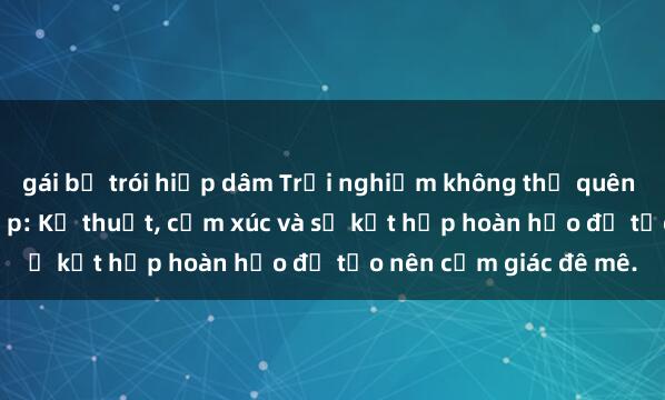 gái bị trói hiếp dâm Trải nghiệm không thể quên khi làm tình với gái đẹp: Kỹ thuật, cảm xúc và sự kết hợp hoàn hảo để tạo nên cảm giác đê mê.