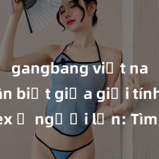 gangbang việt nam Phân biệt giữa giới tính và sex ở người lớn: Tìm hiểu sự khác biệt và yếu tố quyết định