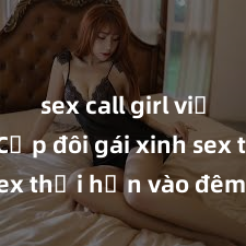 sex call girl việt nam Cặp đôi gái xinh sex thổi hồn vào đêm muộn