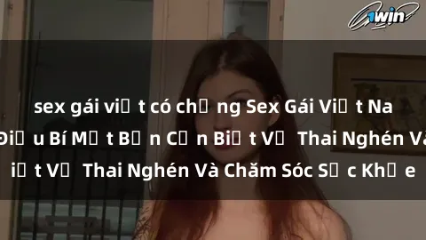 sex gái việt có chồng Sex Gái Việt Nam Có Bầu: Những Điều Bí Mật Bạn Cần Biết Về Thai Nghén Và Chăm Sóc Sức Khỏe