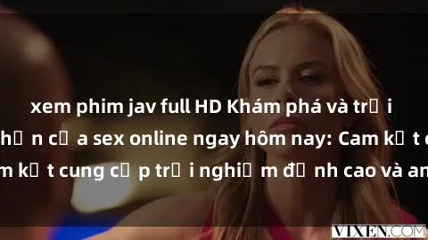 xem phim jav full HD Khám phá và trải nghiệm sự hưng phấn của sex online ngay hôm nay: Cam kết cung cấp trải nghiệm đỉnh cao và an toàn cho bạn
