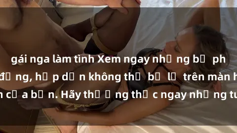 gái nga làm tình Xem ngay những bộ phim sex full HD sôi động, hấp dẫn không thể bỏ lỡ trên màn hình của bạn. Hãy thưởng thức ngay những tuyệt phẩm đỉnh cao này!
