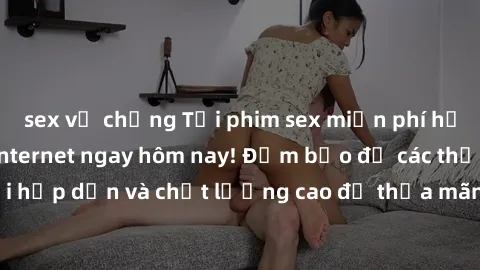 sex vợ chồng Tải phim sex miễn phí hấp dẫn nhất trên internet ngay hôm nay! Đảm bảo đủ các thể loại hấp dẫn và chất lượng cao để thỏa mãn nhu cầu giải trí của bạn.