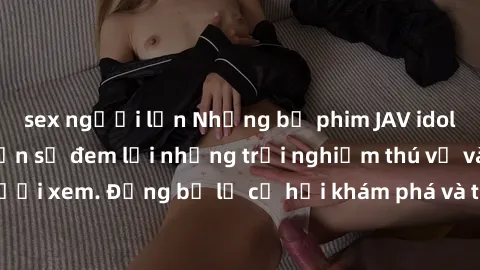sex người lớn Những bộ phim JAV idol không che hứa hẹn sẽ đem lại những trải nghiệm thú vị và mới mẻ cho người xem. Đừng bỏ lỡ cơ hội khám phá và thưởng thức những tác phẩm nóng bỏng này ngay bây giờ!
