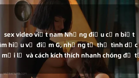 sex video việt nam Những điều cần biết về sex gái trẻ: Tìm hiểu về điểm G, những tư thế tình dục mới lạ và cách kích thích nhanh chóng để tận hưởng khoái cảm.