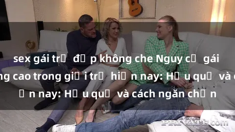 sex gái trẻ đẹp không che Nguy cơ gái trẻ quan hệ tăng cao trong giới trẻ hiện nay: Hậu quả và cách ngăn chặn