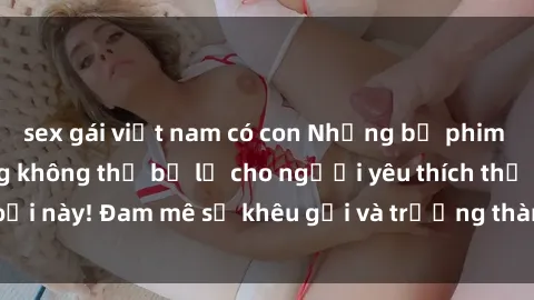 sex gái việt nam có con Những bộ phim sex MILF nổi tiếng không thể bỏ lỡ cho người yêu thích thể loại này! Đam mê sự khêu gợi và trưởng thành, hãy khám phá ngay!