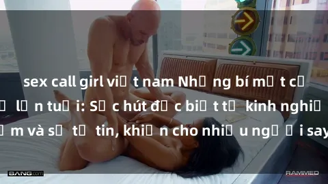 sex call girl việt nam Những bí mật của phim sex phụ nữ lớn tuổi: Sức hút đặc biệt từ kinh nghiệm và sự tự tin, khiến cho nhiều người say đắm và khám phá.