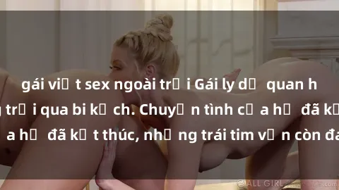gái việt sex ngoài trời Gái ly dị quan hệ: khi đời đã từng trải qua bi kịch. Chuyện tình của họ đã kết thúc, nhưng trái tim vẫn còn đau thương.
