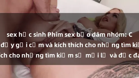 sex học sinh Phim sex bạo dâm nhóm: Cuộc trải nghiệm đầy gợi cảm và kích thích cho những tìm kiếm sự mới lạ và độc đáo