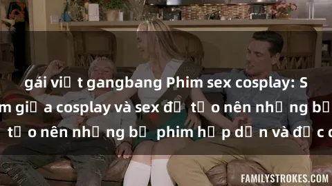 gái việt gangbang Phim sex cosplay: Sự kết hợp gợi cảm giữa cosplay và sex để tạo nên những bộ phim hấp dẫn và độc đáo