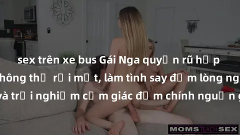 sex trên xe bus Gái Nga quyến rũ hấp dẫn khiến bạn không thể rời mắt, làm tình say đắm lòng người. Đến và trải nghiệm cảm giác đắm chính nguồn gốc từ đất nước xinh đẹp này!