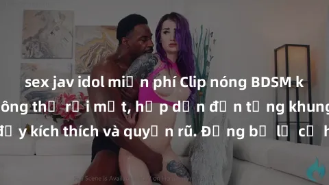 sex jav idol miễn phí Clip nóng BDSM khiến người xem không thể rời mắt, hấp dẫn đến từng khung hình đầy kích thích và quyến rũ. Đừng bỏ lỡ cơ hội trải nghiệm thú vị này!