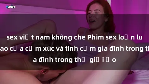 sex việt nam không che Phim sex loạn luân: Đỉnh cao của cảm xúc và tình cảm gia đình trong thế giới ảo