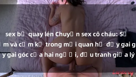 sex bị quay lén Chuyện sex cô cháu: Sự đan xen giữa tình cảm và cấm kỵ trong mối quan hệ đầy gai góc của hai người, đấu tranh giữa lý trí và cảm xúc.