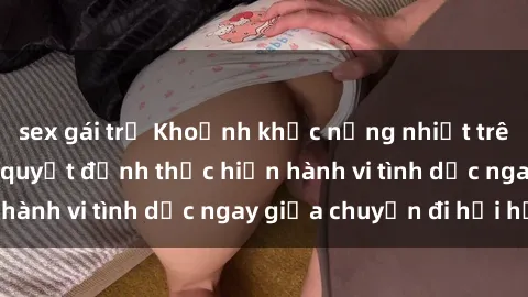 sex gái trẻ Khoảnh khắc nồng nhiệt trên xe bus: Cặp đôi quyết định thực hiện hành vi tình dục ngay giữa chuyến đi hối hả