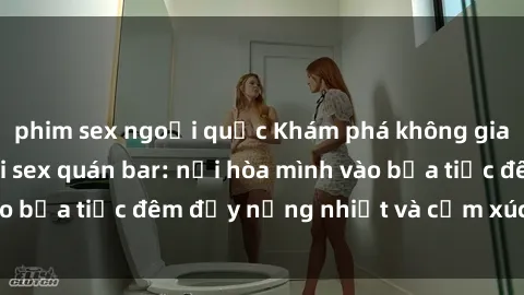 phim sex ngoại quốc Khám phá không gian đầy lôi cuốn tại sex quán bar: nơi hòa mình vào bữa tiệc đêm đầy nồng nhiệt và cảm xúc mãnh liệt