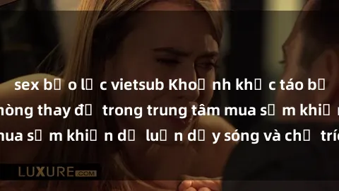 sex bạo lực vietsub Khoảnh khắc táo bạo: Phát hiện sex phòng thay đồ trong trung tâm mua sắm khiến dư luận dậy sóng và chỉ trích gay gắt