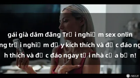 gái già dâm đãng Trải nghiệm sex online không che: Những trải nghiệm đầy kích thích và độc đáo ngay tại nhà của bạn!
