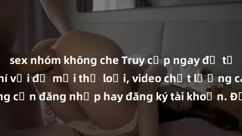 sex nhóm không che Truy cập ngay để tải phim sex miễn phí với đủ mọi thể loại, video chất lượng cao, không cần đăng nhập hay đăng ký tài khoản. Đảm bảo sẽ làm hài lòng bạn!