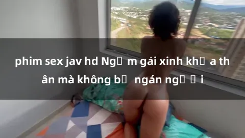 phim sex jav hd Ngắm gái xinh khỏa thân mà không bị ngán người
