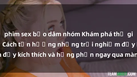 phim sex bạo dâm nhóm Khám phá thế giới của sex online: Cách tận hưởng những trải nghiệm đầy kích thích và hưng phấn ngay qua màn hình của bạn!