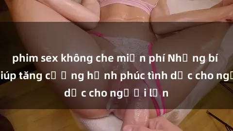 phim sex không che miễn phí Những bí quyết giúp tăng cường hạnh phúc tình dục cho người lớn
