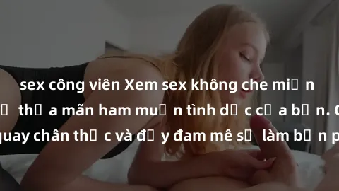sex công viên Xem sex không che miễn phí ngay hôm nay để thỏa mãn ham muốn tình dục của bạn. Cảnh quay chân thực và đầy đam mê sẽ làm bạn phấn khích và sung sướng.