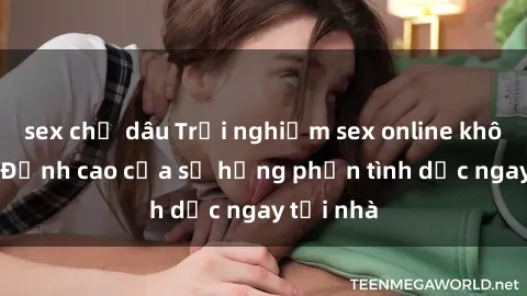sex chị dâu Trải nghiệm sex online không che - Đỉnh cao của sự hưng phấn tình dục ngay tại nhà