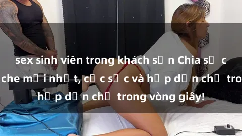 sex sinh viên trong khách sạn Chia sẻ clip sex không che mới nhất, cực sốc và hấp dẫn chỉ trong vòng giây!
