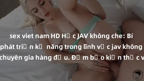 sex viet nam HD Học JAV không che: Bí quyết tự học và phát triển kỹ năng trong lĩnh vực jav không che để trở thành chuyên gia hàng đầu. Đảm bảo kiến thức và kỹ năng của bạn sẽ được nâng cao đáng kể sa