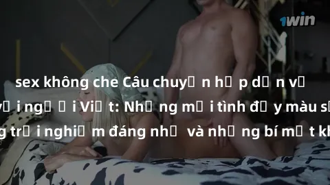 sex không che Câu chuyện hấp dẫn về gái tây quan hệ với người Việt: Những mối tình đầy màu sắc, những trải nghiệm đáng nhớ và những bí mật không ngờ từ cuộc gặp gỡ này.