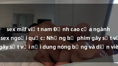 sex milf việt nam Đỉnh cao của ngành công nghiệp phim sex ngoại quốc: Những bộ phim gây sốt với nội dung nóng bỏng và diễn viên hấp dẫn