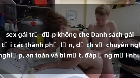 sex gái trẻ đẹp không che Danh sách gái call girl Việt Nam tại các thành phố lớn, dịch vụ chuyên nghiệp, an toàn và bí mật, đáp ứng mọi nhu cầu của khách hàng.