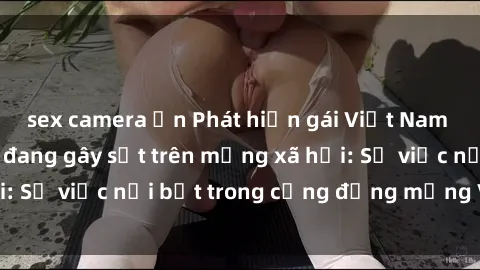 sex camera ẩn Phát hiện gái Việt Nam bị rò rỉ sextape đang gây sốt trên mạng xã hội: Sự việc nổi bật trong cộng đồng mạng Việt Nam
