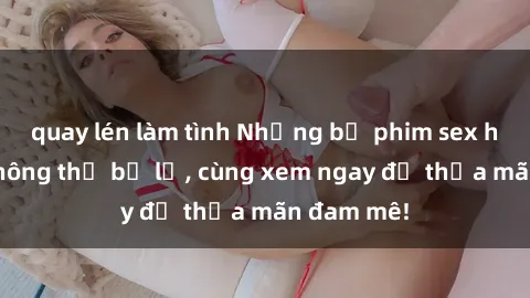quay lén làm tình Những bộ phim sex hot nhất không thể bỏ lỡ, cùng xem ngay để thỏa mãn đam mê!