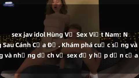 sex jav idol Hùng Vỹ Sex Việt Nam: Những Bí Mật Đằng Sau Cánh Cửa Đỏ. Khám phá cuộc sống và những dịch vụ sex đầy hấp dẫn của người Việt Nam.