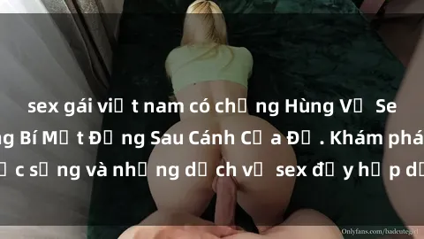 sex gái việt nam có chồng Hùng Vỹ Sex Việt Nam: Những Bí Mật Đằng Sau Cánh Cửa Đỏ. Khám phá cuộc sống và những dịch vụ sex đầy hấp dẫn của người Việt Nam.