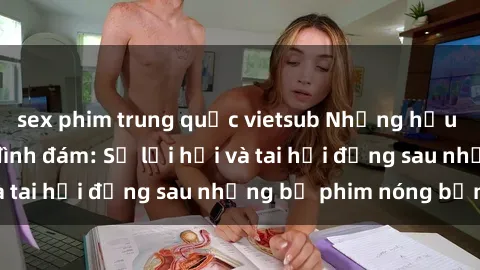 sex phim trung quốc vietsub Những hậu duệ của clip sex đình đám: Sự lợi hại và tai hại đằng sau những bộ phim nóng bỏng