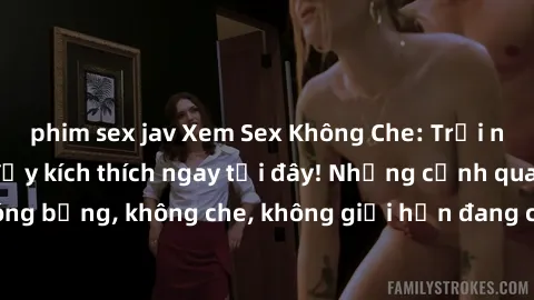 phim sex jav Xem Sex Không Che: Trải nghiệm mới lạ và đầy kích thích ngay tại đây! Những cảnh quay nóng bỏng, không che, không giới hạn đang chờ đón bạn. Đừng bỏ lỡ!