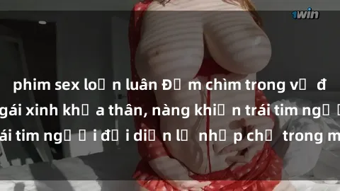 phim sex loạn luân Đắm chìm trong vẻ đẹp tự nhiên của gái xinh khỏa thân, nàng khiến trái tim người đối diện lỡ nhịp chỉ trong một cái nhìn.