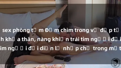sex phòng tắm Đắm chìm trong vẻ đẹp tự nhiên của gái xinh khỏa thân, nàng khiến trái tim người đối diện lỡ nhịp chỉ trong một cái nhìn.