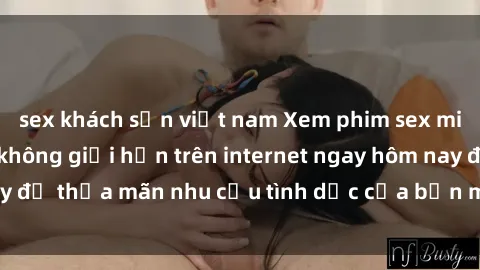 sex khách sạn việt nam Xem phim sex miễn phí hoàn toàn không giới hạn trên internet ngay hôm nay để thỏa mãn nhu cầu tình dục của bạn mà không tốn chi phí.