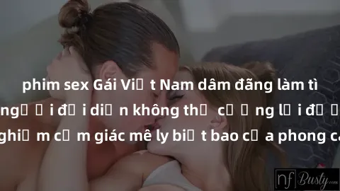 phim sex Gái Việt Nam dâm đãng làm tình say đắm, khiến người đối diện không thể cưỡng lại được. Hãy trải nghiệm cảm giác mê ly biết bao của phong cách yêu đương đậm chất dân tộc!