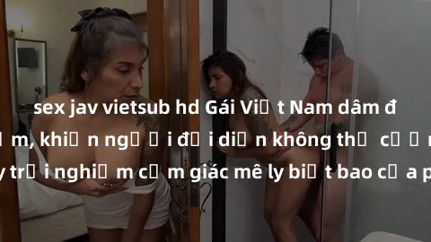 sex jav vietsub hd Gái Việt Nam dâm đãng làm tình say đắm, khiến người đối diện không thể cưỡng lại được. Hãy trải nghiệm cảm giác mê ly biết bao của phong cách yêu đương đậm chất dân tộc!