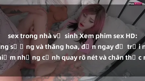 sex trong nhà vệ sinh Xem phim sex HD: Đỉnh cao của sự sung sướng và thăng hoa, đến ngay để trải nghiệm những cảnh quay rõ nét và chân thực nhất. Hãy cùng khám phá!