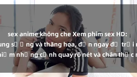 sex anime không che Xem phim sex HD: Đỉnh cao của sự sung sướng và thăng hoa, đến ngay để trải nghiệm những cảnh quay rõ nét và chân thực nhất. Hãy cùng khám phá!